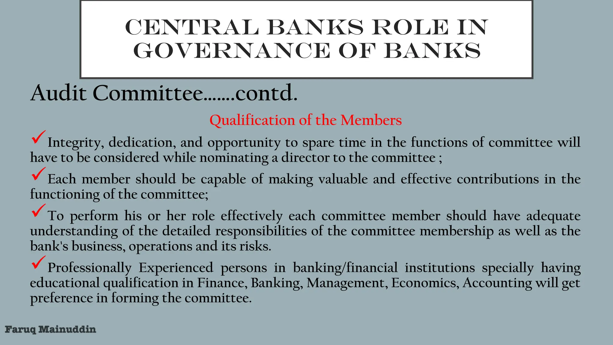 CENTRAL BANKS ROLE IN
GOVERNANCE OF BANKS
Audit Committee…….contd.
Qualification of the Members
Integrity, dedication, and opportunity to spare time in the functions of committee will
have to be considered while nominating a director to the committee ;
Each member should be capable of making valuable and effective contributions in the
functioning of the committee;
To perform his or her role effectively each committee member should have adequate
understanding of the detailed responsibilities of the committee membership as well as the
bank's business, operations and its risks.
Professionally Experienced persons in banking/financial institutions specially having
educational qualification in Finance, Banking, Management, Economics, Accounting will get
preference in forming the committee.
 
