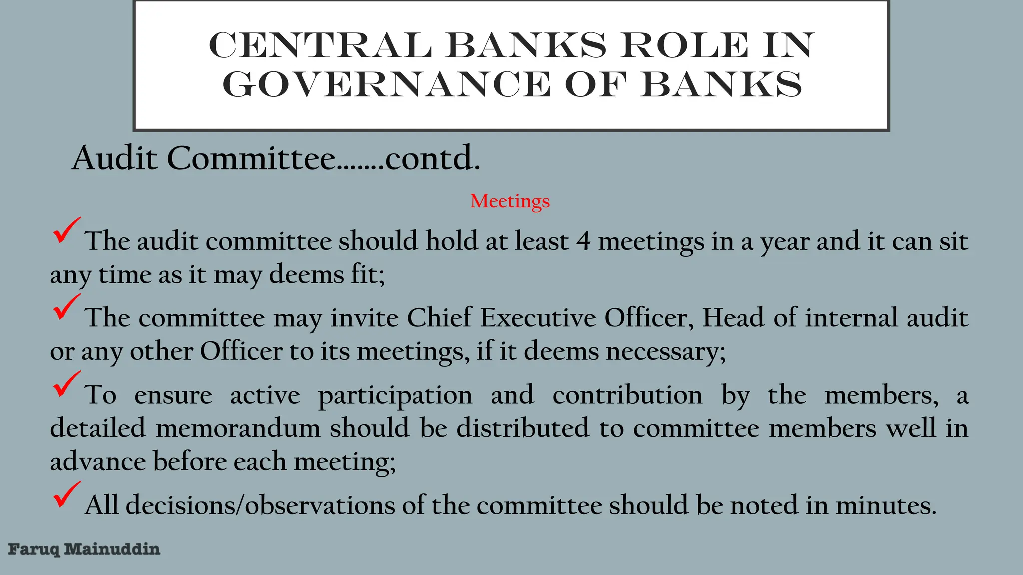 CENTRAL BANKS ROLE IN
GOVERNANCE OF BANKS
Audit Committee…….contd.
Meetings
The audit committee should hold at least 4 meetings in a year and it can sit
any time as it may deems fit;
The committee may invite Chief Executive Officer, Head of internal audit
or any other Officer to its meetings, if it deems necessary;
To ensure active participation and contribution by the members, a
detailed memorandum should be distributed to committee members well in
advance before each meeting;
All decisions/observations of the committee should be noted in minutes.
 