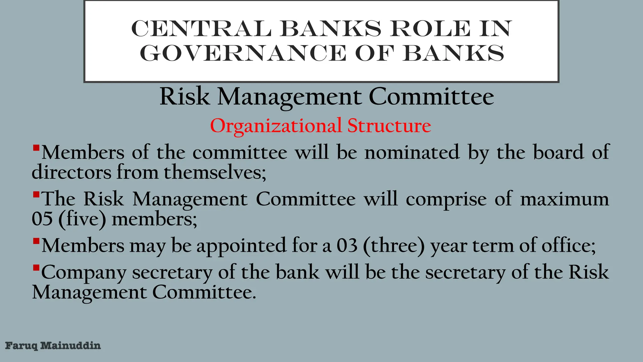CENTRAL BANKS ROLE IN
GOVERNANCE OF BANKS
Risk Management Committee
Organizational Structure
Members of the committee will be nominated by the board of
directors from themselves;
The Risk Management Committee will comprise of maximum
05 (five) members;
Members may be appointed for a 03 (three) year term of office;
Company secretary of the bank will be the secretary of the Risk
Management Committee.
 