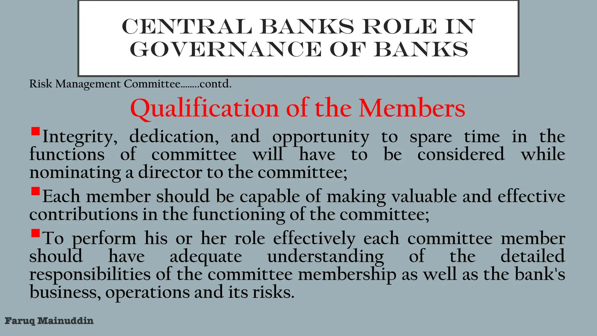 CENTRAL BANKS ROLE IN
GOVERNANCE OF BANKS
Risk Management Committee……..contd.
Qualification of the Members
Integrity, dedication, and opportunity to spare time in the
functions of committee will have to be considered while
nominating a director to the committee;
Each member should be capable of making valuable and effective
contributions in the functioning of the committee;
To perform his or her role effectively each committee member
should have adequate understanding of the detailed
responsibilities of the committee membership as well as the bank's
business, operations and its risks.
 