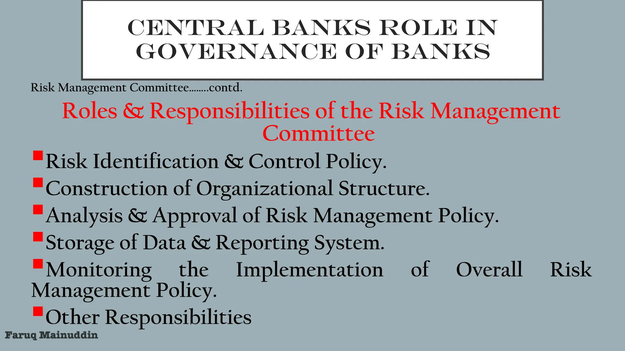 CENTRAL BANKS ROLE IN
GOVERNANCE OF BANKS
Risk Management Committee……..contd.
Roles & Responsibilities of the Risk Management
Committee
Risk Identification & Control Policy.
Construction of Organizational Structure.
Analysis & Approval of Risk Management Policy.
Storage of Data & Reporting System.
Monitoring the Implementation of Overall Risk
Management Policy.
Other Responsibilities
 