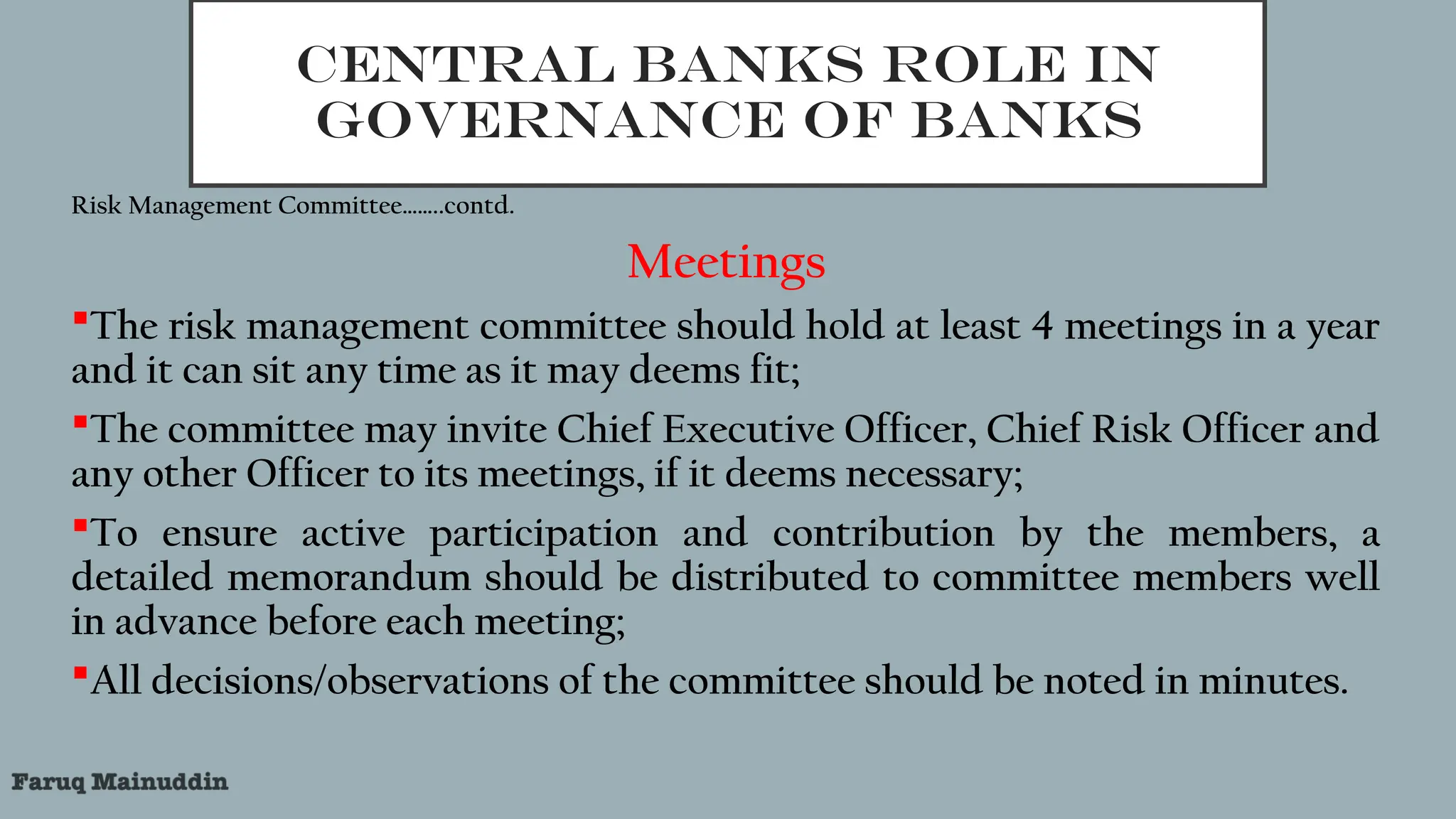 CENTRAL BANKS ROLE IN
GOVERNANCE OF BANKS
Risk Management Committee……..contd.
Meetings
The risk management committee should hold at least 4 meetings in a year
and it can sit any time as it may deems fit;
The committee may invite Chief Executive Officer, Chief Risk Officer and
any other Officer to its meetings, if it deems necessary;
To ensure active participation and contribution by the members, a
detailed memorandum should be distributed to committee members well
in advance before each meeting;
All decisions/observations of the committee should be noted in minutes.
 