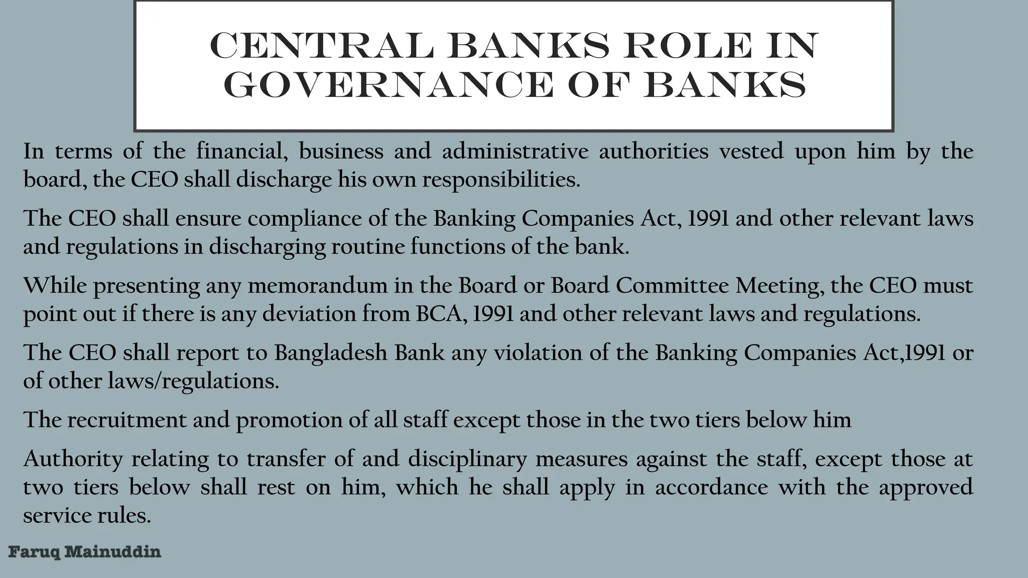 CENTRAL BANKS ROLE IN
GOVERNANCE OF BANKS
In terms of the financial, business and administrative authorities vested upon him by the
board, the CEO shall discharge his own responsibilities.
The CEO shall ensure compliance of the Banking Companies Act, 1991 and other relevant laws
and regulations in discharging routine functions of the bank.
While presenting any memorandum in the Board or Board Committee Meeting, the CEO must
point out if there is any deviation from BCA, 1991 and other relevant laws and regulations.
The CEO shall report to Bangladesh Bank any violation of the Banking Companies Act,1991 or
of other laws/regulations.
The recruitment and promotion of all staff except those in the two tiers below him
Authority relating to transfer of and disciplinary measures against the staff, except those at
two tiers below shall rest on him, which he shall apply in accordance with the approved
service rules.
 