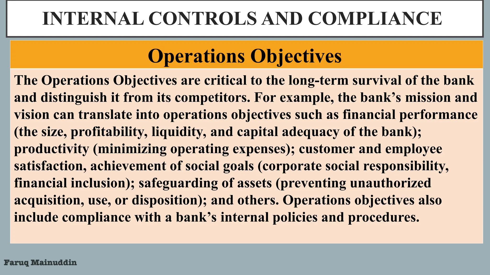 INTERNAL CONTROLS AND COMPLIANCE
The Operations Objectives are critical to the long-term survival of the bank
and distinguish it from its competitors. For example, the bank’s mission and
vision can translate into operations objectives such as financial performance
(the size, profitability, liquidity, and capital adequacy of the bank);
productivity (minimizing operating expenses); customer and employee
satisfaction, achievement of social goals (corporate social responsibility,
financial inclusion); safeguarding of assets (preventing unauthorized
acquisition, use, or disposition); and others. Operations objectives also
include compliance with a bank’s internal policies and procedures.
Operations Objectives
 