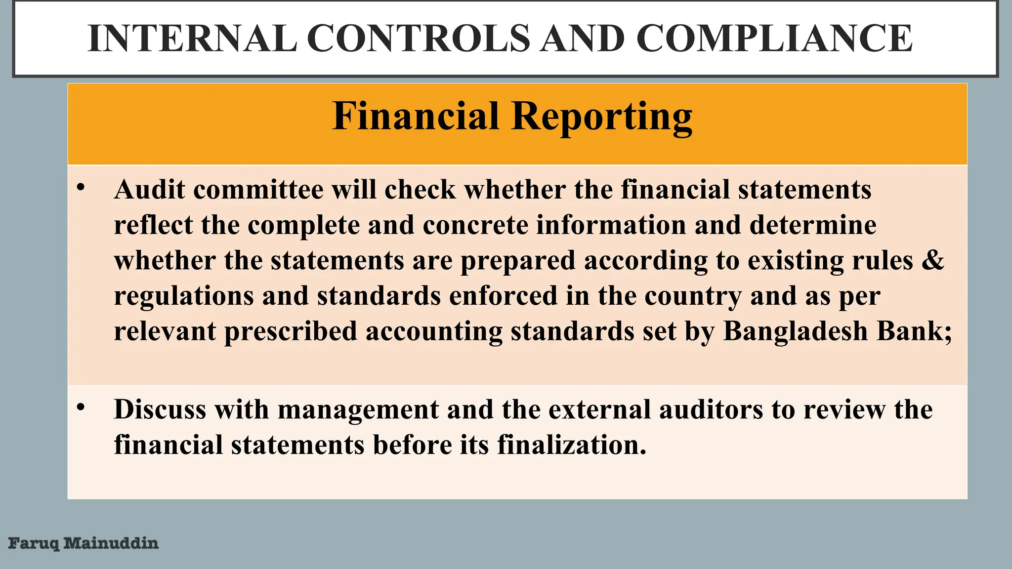 INTERNAL CONTROLS AND COMPLIANCE
Financial Reporting
• Audit committee will check whether the financial statements
reflect the complete and concrete information and determine
whether the statements are prepared according to existing rules &
regulations and standards enforced in the country and as per
relevant prescribed accounting standards set by Bangladesh Bank;
• Discuss with management and the external auditors to review the
financial statements before its finalization.
 