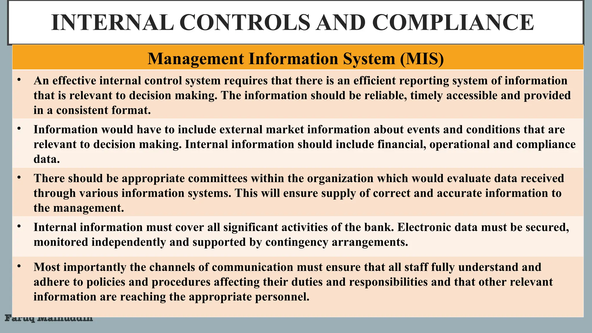 INTERNAL CONTROLS AND COMPLIANCE
Management Information System (MIS)
• An effective internal control system requires that there is an efficient reporting system of information
that is relevant to decision making. The information should be reliable, timely accessible and provided
in a consistent format.
• Information would have to include external market information about events and conditions that are
relevant to decision making. Internal information should include financial, operational and compliance
data.
• There should be appropriate committees within the organization which would evaluate data received
through various information systems. This will ensure supply of correct and accurate information to
the management.
• Internal information must cover all significant activities of the bank. Electronic data must be secured,
monitored independently and supported by contingency arrangements.
• Most importantly the channels of communication must ensure that all staff fully understand and
adhere to policies and procedures affecting their duties and responsibilities and that other relevant
information are reaching the appropriate personnel.
 