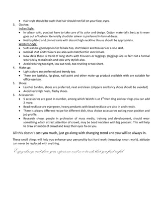 Hair style should be such that hair should not fall on your face, eyes.
3.   Clothes:
     Indian Style:
         In salwar suits, you just have to take care of its color and design. Cotton material is best as it never
         goes out of fashion. Generally chudidar salwar is preferred in formal dress.
         Neatly plated and pinned saris with decent high neckline blouse should be appropriate.
     Western Style:
         Suits can be good option for female too, shirt blazer and trousers or a-line skirt.
         Normal shirt and trousers are also well-matched for slim female.
         Now days there is trend of long shirts with trousers or leggings, (leggings are in fact not a formal
         wear) easy to maintain and look very stylish also.
         Avoid wearing too tight, low cut neck, too reveling or too short.
4.   Make up:
         Light colors are preferred and trendy too.
         There are lipsticks, lip gloss, nail paint and other make-up product available with are suitable for
         office use too.
5.   Shoes:
         Leather Sandals, shoes are preferred, neat and clean. (slippers and fancy shoes should be avoided)
         Avoid very high heels, flashy shoes.
6.   Accessories:
         5 accessories are good in number, among which Watch is at 1 st then ring and ear rings you can add
         2 more.
         Bead necklace are evergreen, heavy pendants with bead necklace are also in and trendy.
         There is always different recipe for different dish, thus choice accessories suiting your position and
         job profile.
         Research shows people in profession of mass media, training and development, should wear
         something which attract attention of crowd, may be bead necklace with big pendant. This will help
         to draw attention of crowd and keep their eyes fix on you.

All this doesn’t cost you much, just go along with changing trend and you will be always in.
These small things will help you enhance your personality but hard work (nowadays smart work), attitude
can never be replaced with anything.

Enjoy change and share your experience and new trends that you find useful
 