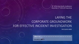 8th HTCIA Asia Pacific Conference 
December 3rd 2014 @ Hong Kong 
LAYING THE 
CORPORATE GROUNDWORK 
FOR EFFECTIVE INCIDENT INVESTIGATION 
THE QUICK WINS 
Albert Hui GREM, GCFA, GCFE, GNFA, GCIA, GCIH, GXPN, GPEN, GAWN, GSNA, CISA, CISM, CRISC 
Principal Consultant 
 