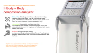 Together your organization and InBody can improve health of
your team with InBody challenge which drives engagement
fosters accountability, and rewards healthy improvement.
Device with best employee wellness solution
InBody C Body
composition analyzer
Measurable - Takes the guesswork out. A 60-second test and you
have your exact fitness status. Then set action-oriented fitness
goals, customized for each individual. Because no two people are the
same, so how can the same fitness targets apply to both?
Accountable- Accountability is a 2-way street. With
regular InBody measurements your wellness program can be held
accountable to deliver, and the employees be held accountable to work
towards their fitness.
Auditable- With accurate data on every
employee, use InBody results to audit the efficiency of your Employee
Wellness/ fitness program, make mid-course corrections and add new
methods..
 
