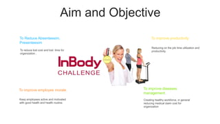 Aim and Objective
To reduce lost cost and lost time for
organization .
To Reduce Absenteesim,
Presenteesim
Keep employees active and motivated
with good health and health routine.
To improve employee morale.
Creating healthy workforce, in general
reducing medical claim cost for
organization
To improve diseases
management.
Reducing on the job time utilization and
productivity.
To improve productivity
 