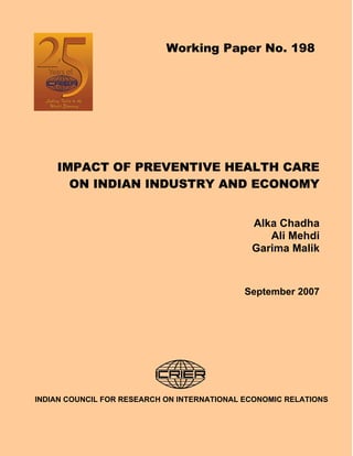Working Paper No. 198




    IMPACT OF PREVENTIVE HEALTH CARE
      ON INDIAN INDUSTRY AND ECONOMY


                                              Alka Chadha
                                                 Ali Mehdi
                                              Garima Malik


                                             September 2007




INDIAN COUNCIL FOR RESEARCH ON INTERNATIONAL ECONOMIC RELATIONS
 