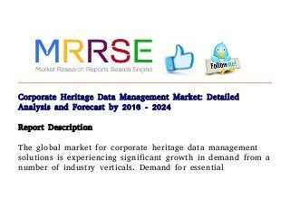 Corporate Heritage Data Management Market: Detailed
Analysis and Forecast by 2016 - 2024
Report Description
The global market for corporate heritage data management
solutions is experiencing significant growth in demand from a
number of industry verticals. Demand for essential
 