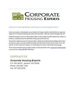 Corporate Housing Experts- Best Corporate Housing Providers
If you are a traveler and looking for accommodation for longer stay then, hotels will be too expensive
option isn’t it? Corporate Housing then comes into the picture. Well you must be thinking what is it?
Corporate housing is a term in travel industry which means renting a furnished apartment, condo, or a
house on a temporary basis for individuals, military personnel and more.
We provide complete temporary housing solutions with professionally designed packages that makes
you and your guests more comfortable and make you feel like home while away from the home. Not
only this we also accept your requests on customizing your furniture and housewares packages.
The list of customizing furniture and housewares can be viewed from here: Corporate Housing Experts
or you can call us today 800.990.7368 today!
 