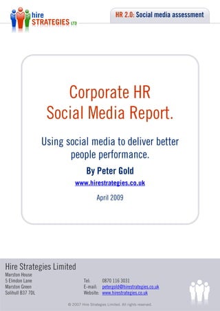 HR 2.0: Social media assessment




                       Corporate HR
                    Social Media Report.
                   Using social media to deliver better
                          people performance.
                                           By Peter Gold
                                    www.hirestrategies.co.uk

                                                 April 2009




Hire Strategies Limited
Marston House
5 Elmdon Lane                            Tel:     0870 116 3031
Marston Green                            E-mail: petergold@hirestrategies.co.uk
Solihull B37 7DL                         Website: www.hirestrategies.co.uk

                    © 2007 Hire© 2007 Hire Strategies Limited. All rights reserved.
                                Strategies Limited.            All rights reserved.
 