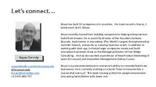 Bryan has built 10 companies in 6 countries. His track record is 8 wins, 1
break-even and 1 failure.
Bryan recently moved from building companies to helping entrepreneurs
build their dreams. He is currently director of the Founders Institute
Brussels, lead mentor in Inacademy (The World's Largest Entrepreneurship
Summer School), and works as a startup business coach. In addition to
working with start-ups, he helps larger companies create and build
innovative businesses ideas as the Managing Director of Fast Bridge
Consulting. He has also worked as professor of New Product Marketing (4
years KU Leuven) and Innovation Management (Solvay 1 year).
Bryan is a passionate believer in everyone’s ability to innovate/build new
businesses. He is currently working on a book “How to Innovate like a
(successful) start-up”. This book is being written for people interested in
innovating faster/better with lower risk.
www.linkedin.com/in/bryancassady
@bryancassady
Bryan@fast-bridge.com
+32-475-860-757