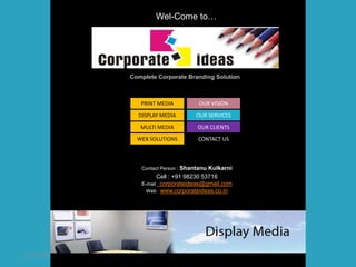 Wel-Come to…




             Complete Corporate Branding Solution



                PRINT MEDIA           OUR VISION

               DISPLAY MEDIA         OUR SERVICES

                MULTI MEDIA          OUR CLIENTS

               WEB SOLUTIONS         CONTACT US



                Contact Person : ShantanuKulkarni
                      Cell : +91 98230 53716
                E-mail : corporateideas@gmail.com
                  Web : www.corporateideas.co.in




12/27/2009
 