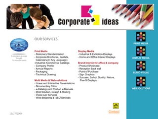 OUR SERVICES
                                                                                                          PRINT MEDIA

                          Print Media                              Display Media
                          - Stationery Standardization             - Industrial & Exhibition Displays
 It only takes a single
         thought
                          - Corporate Brochures, leaflets,         - Home and Office Interior Displays   DISPLAY MEDIA
   To move the world        Calendars (In Any Language)
                          -Industrial /Commercial Catalogs         Brand Interior for office & company
                          - Company Profile                        - Product Showcase
                          - Annual Reports                         - Reception Back wall
                          - Packaging                              - Point of Purchase                   AUDIO VISUAL
                          - Technical Drawing                      - Sign Graphics
                                                                   - Success, Safety, Quality, Nature,
                          Multi Media & Web solutions                Five-S Displays
                          - Linear and Interactive Presentations
                          - Documentary Films
                          - e-Catalogs and Product e-Manuals                                             WEB SOLUTIONS
                          - Web Solution, Design & Hosting
                          - Voice over Services
                          - Web designing & SEO Services




                                                                                               Contact
12/27/2009
 
