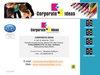 PRINT MEDIA



It only takes a single
        thought                                                                DISPLAY MEDIA
  To move the world                   CORPORATE IDEAS
                                    H. NO.19, Ward No. 733/2,
                         Pareekh Housing Society, Behind ‘Shri Hari Cinema’,
                             ICHALKARANJI-416 115, Dist : Kolhapur
                                                                               AUDIO VISUAL
                                    Maharashtra State (INDIA)

                                Contact Person : Shantanu Kulkarni
                                      Cell : +91 98230 53716
                                                                               WEB SOLUTIONS


                         E-mail : corporateideas@gmail.com
                          Web : www.corporateideas.co.in

  12/27/2009
 