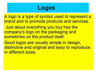 Logos   A logo is a type of symbol used to represent a brand and to promote products and services. Just about everything you buy has the company's logo on the packaging and sometimes on the product itself.  Good logos are usually simple in design, distinctive and original and easy to reproduce in different sizes.  