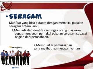 •Seragam
Manfaat yang bisa didapat dengan memakai pakaian
seragam antara lain;
1.Menjadi alat identitas sehingga orang luar akan
cepat mengenali pemakai pakaian seragam sebagai
bagian dari perusahaan.
2.Membuat si pemakai dan
yang melihatnya merasa nyaman
 