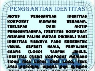 Penggantian Identitas
Motif penggantian identitas
korporat memang beragam.
Terlepas dari motif
penggantiannya, identitas korporat
memang paling mudah dikenali dari
identitas fisiknya yang berbentuk
visual seperti nama, penyajian
grafis (logo) taupun jingle.
Identitas (fisik) korporat memang
tidak bisa lepas dari logo, teks
atau akronim, warna dan elemen
 