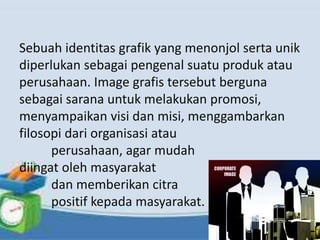 Sebuah identitas grafik yang menonjol serta unik
diperlukan sebagai pengenal suatu produk atau
perusahaan. Image grafis tersebut berguna
sebagai sarana untuk melakukan promosi,
menyampaikan visi dan misi, menggambarkan
filosopi dari organisasi atau
perusahaan, agar mudah
diingat oleh masyarakat
dan memberikan citra
positif kepada masyarakat.
 