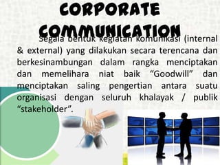 Corporate
CommunicationSegala bentuk kegiatan komunikasi (internal
& external) yang dilakukan secara terencana dan
berkesinambungan dalam rangka menciptakan
dan memelihara niat baik “Goodwill” dan
menciptakan saling pengertian antara suatu
organisasi dengan seluruh khalayak / publik
“stakeholder”.
 