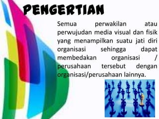 Pengertian
Semua perwakilan atau
perwujudan media visual dan fisik
yang menampilkan suatu jati diri
organisasi sehingga dapat
membedakan organisasi /
perusahaan tersebut dengan
organisasi/perusahaan lainnya.
 