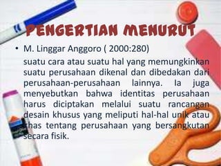 Pengertian menurut
• M. Linggar Anggoro ( 2000:280)
suatu cara atau suatu hal yang memungkinkan
suatu perusahaan dikenal dan dibedakan dari
perusahaan-perusahaan lainnya. Ia juga
menyebutkan bahwa identitas perusahaan
harus diciptakan melalui suatu rancangan
desain khusus yang meliputi hal-hal unik atau
khas tentang perusahaan yang bersangkutan
secara fisik.
 