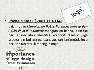 • Rhenald Kasali ( 2003:110-114)
dalam buku Manajemen Public Relations Konsep dan
Aplikasinya di Indonesia mengatakan bahwa identitas
perusahaan atau identitas korporat disebut juga
sebagai simbol perusahaan, apakah berbentuk logo
perusahaan atau lambang lainnya.
 