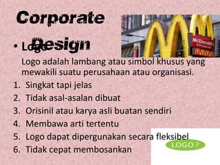 Corporate
Design• Logo
Logo adalah lambang atau simbol khusus yang
mewakili suatu perusahaan atau organisasi.
1. Singkat tapi jelas
2. Tidak asal-asalan dibuat
3. Orisinil atau karya asli buatan sendiri
4. Membawa arti tertentu
5. Logo dapat dipergunakan secara fleksibel
6. Tidak cepat membosankan
 