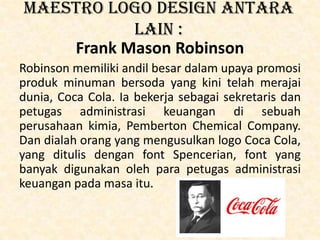 Maestro logo design antara
lain :
Frank Mason Robinson
Robinson memiliki andil besar dalam upaya promosi
produk minuman bersoda yang kini telah merajai
dunia, Coca Cola. Ia bekerja sebagai sekretaris dan
petugas administrasi keuangan di sebuah
perusahaan kimia, Pemberton Chemical Company.
Dan dialah orang yang mengusulkan logo Coca Cola,
yang ditulis dengan font Spencerian, font yang
banyak digunakan oleh para petugas administrasi
keuangan pada masa itu.
 