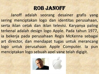 Rob Janoff
Janoff adalah seorang desainer grafis yang
sering menciptakan logo dan identitas perusahaan,
serta iklan cetak dan iklan televisi. Karyanya paling
terkenal adalah design logo Apple. Pada tahun 1977,
ia bekerja pada perusahaan Regis McKenna sebagai
art director, dan mendapat tugas untuk merancang
logo untuk perusahaan Apple Computer. Ia pun
menciptakan logo sebuah apel yang telah digigit.
 