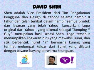 David Shen
Shen adalah Vice President dari Tim Pengalaman
Pengguna dan Design di Yahoo! selama hampir 8
tahun dan telah terlibat dalam hampir semua produk
dan layanan yang telah Yahoo! Luncurkan. Logo
original dari Yahoo!, yang dikenal sebagai “Jumping Y
Guy”, merupakan hasil kreasi Shen. Logo tersebut
menampilkan lingkaran biru yang mewakili Bumi, dan
stik berbentuk huruf “Y” berwarna kuning yang
terlihat melompat keluar dari Bumi, yang dilatari
dengan bayang-bayang berwarna keunguan.
 