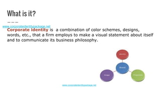 What is it?
Corporate identity is a combination of color schemes, designs,
words, etc., that a firm employs to make a visual statement about itself
and to communicate its business philosophy.
www.corporateidentitypackage.net
 