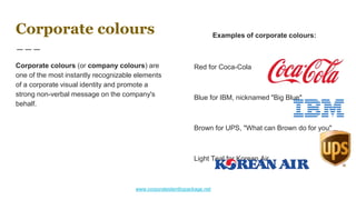 Corporate colours
Corporate colours (or company colours) are
one of the most instantly recognizable elements
of a corporate visual identity and promote a
strong non-verbal message on the company's
behalf.
Examples of corporate colours:
Red for Coca-Cola
Blue for IBM, nicknamed "Big Blue"
Brown for UPS, "What can Brown do for you"
Light Teal for Korean Air
www.corporateidentitypackage.net
 