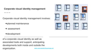 Corporate visual identity management involves:
➔planned maintenance
➔ assessment
➔development
of a corporate visual identity as well as
associated tools and support, anticipating
developments both inside and outside the
organization.
Corporate visual identity management
www.corporateidentitypackage.net
 