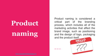 Product
naming
Product naming is considered a
critical part of the branding
process, which includes all of the
marketing activities that affect the
brand image, such as positioning
and the design of logo, packaging
and the product itself.
www.corporateidentitypackage.net
 