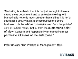 “ Marketing is so basic that it is not just enough to have a strong sales department and to entrust marketing to it. Marketing is not only much broader than selling, it is not a specialized activity at all. It encompasses the entire business. It is the  whole business  seen from the point of view of its ﬁnal result, that is, from the  customerʼs point of view . Concern and responsibility for marketing must  permeate all areas of the enterprise .”  Peter Drucker “The Practice of Management” 1954 