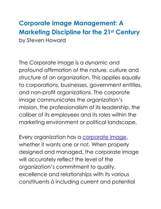Corporate image Management: A Marketing Discipline for the 21st Centuryby Steven HowardThe Corporate image is a dynamic and profound affirmation of the nature, culture and structure of an organization. This applies equally to corporations, businesses, government entities, and non-profit organizations. The corporate image communicates the organization’s mission, the professionalism of its leadership, the caliber of its employees and its roles within the marketing environment or political landscape.Every organization has a corporate image, whether it wants one or not. When properly designed and managed, the corporate image will accurately reflect the level of the organization’s commitment to quality, excellence and relationships with its various constituents ó including current and potential customers, employees and future staff, competitors, partners, governing bodies, and the general public at large. As a result, the corporate image is a critical concern for every organization, one deserving the same attention and commitment by senior management as any other vital issue.Historically, thinking and writing about the subject of corporate image has come from the area of graphic design, with most attention given to name selection, typography, logo design and usage rules, color palettes, uniforms, and marketing collateral. This approach no longer suits the global, dynamic, cross-border and cross-cultural world in which a growing number of today’s businesses and organizations operate. What is needed, instead, is a practice called Corporate Image Management. This is a holistic management discipline designed to prepare organizations to compete for resources, partners, customers and market share well into the early years of the 21st Century.Corporate image management is founded upon modern cooperate identity practices and the marketing premise that everything an organization does, and does not do, affects the perception of that organization and its performance, products, and services. These perceptions affect its ability to recruit the financial resources, people and partnerships it needs to attain its goals and objectives.This approach evaluates corporate image from marketing, rather than a graphic design, perspective. The premise has two predominant concerns for companies entering the 21st Century:<br />An understanding that the corporate image is a major strategic concern that can have a direct impact on the level of success the organization achieves through its other marketing and management efforts, and <br />An understanding that a coherent corporate image needs to be integrated into the organization at all levels. <br />Continue Reading <br />Corporate image Management: A Marketing Discipline for the 21st Century<br />