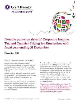 Notable points on risks of Corporate Income
Tax and Transfer Pricing for Enterprises with
fiscal year ending 31 December
December 2015
© 2015 Grant Thornton (Vietnam) Limited. All rights reserved.
Risks of Corporate Income Tax (“CIT”)
Recently, many Enterprises have received
notifications of outstanding tax liabilities, fines and
associated penalties issued by the Division of Tax
Debt Management and Enforcement of the local tax
authority.
In some cases, tax debts were arisen due to error of
the tax authority’s system during the data conversion
which resulted in the incorrect records of tax
balances.
In some other cases, tax debts could arise if the total
provisional CIT payment made during a tax period
was less than the annual CIT finalised amount by
20% or more, consequently penalties will be imposed
on these differences.
As per Grant Thornton Vietnam’s observation, only a
few Enterprises made CIT planning for its whole
fiscal year and they did not dedicate sufficient time
and attention to prepare the reasonable computation
of quarterly CIT payable amount, but only relied on
adjustments on CIT finalisation at the year end. As
mentioned above, this could lead to risks of
underpayment of the CIT liabilities and penalties. In
addition, opportunities to secure tax savings or tax
incentives were overlooked in some cases due to the
lack of CIT planning.
Please contact with Grant Thornton Vietnam’s
professional tax advisors if the Enterprises would
like to improve their quarterly CIT liabilities
calculation and strive to seek solution for time-
cost savings and CIT risks control.
Newsletter No 18/2015
 