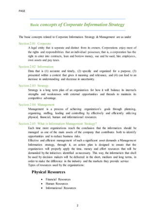 PAGE
2
Basic concepts of Corporate Information Strategy
The basic concepts related to Corporate Information Strategy & Management are as under
Section 2.01 Corporate
A legal entity that is separate and distinct from its owners. Corporations enjoy most of
the rights and responsibilities that an individual possesses; that is, a corporation has the
right to enter into contracts, loan and borrow money, sue and be sued, hire employees,
own assets and pay taxes.
Section 2.02 Information
Data that is (1) accurate and timely, (2) specific and organized for a purpose, (3)
presented within a context that gives it meaning and relevance, and (4) can lead to an
increase in understanding and decrease in uncertainty.
Section 2.03 Strategy
Strategy is a long term plan of an organization for how it will balance its internals
strengths and weaknesses with external opportunities and threads to maintain its
competitive advantage.
Section 2.04 Management
Management is a process of achieving organization’s goals through planning,
organizing, staffing, leading and controlling by effectively and efficiently utilizing
physical, financial, human and informational resources.
Section 2.05 What is Information Management Strategy?
Each time more organizations reach the conclusion that the information should be
managed as one of the main assets of the company that contributes both to identify
opportunities and to reduce business risks.
Effective and efficient management of such a significant asset demands a Management
Information strategy, through it, an action plan is designed to ensure that the
organization will properly apply the time, money and effort resources that will be
demanded by the initiatives identified as necessary. This way, the information that shall
be used by decision makers will be delivered in the short, medium and long terms, in
order to make the difference in the industry and the markets they provide service
Types of resources used by the organizations:
Physical Resources
 Financial Resources
 Human Resources
 Informational Resources
 