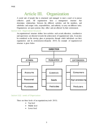 PAGE
3
Article III. Organization
A social unit of people that is structured and managed to meet a need or to pursue
collective goals. All organizations have a management structure that
determines relationships between the different activities and the members, and
subdivides and assigns roles, responsibilities, and authority to carry out different tasks.
Organizations are open systems--they affect and are affected by their environment.
Section 3.01 Organization Structure
An organizational structure defines how activities such as task allocation, coordination
and supervision are directed towards the achievement of organizational aims. It can also
be considered as the viewing glass or perspective through which individuals see their
organization and its environment.(wikipedia 2015) An example of organizational
structure is given below
Section 3.02 Levels of Organization
There are three levels of an organizations,(web 2015)
 Top level
 Middle level
 Lower level
 