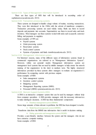 PAGE
7
Section 4.01 Types of Management Information System
There are four types of MIS that will be introduced in ascending order of
sophistication.(academia.edu 2015)
Section 4.02 Transaction processing systems
These systems are designed to handle a large volume of routine, recurring transactions.
They were first introduced in the 1960s with the advent of mainframe computers.
Transaction processing systems are used widely today. Bank use them to record
deposits and payments into accounts. Supermarkets use them to record sales and track
inventory. Most managers use these systems to deal with tasks such as payroll, customer
billing and payments to suppliers.
Some examples of TPS are
 Payroll systems
 Order processing system
 Reservation systems
 Stock control systems
 Systems of payments and funds transfers(academia.edu 2015)
Section 4.03 Management information system
For historical reasons, many of the different types of information systems found in
commercial organizations are referred to as “Management Information System”.
However, within our pyramid model, Management information system are
management level systems that are used by middle managers to help ensure the smooth
running of the organization in the short to medium term. The highly structured
information provided by these systems allow managers to evaluate an organization’s
performance by comparing current with previous outputs.
Some examples of MIS
 Sales management systems
 Inventory control systems
 Budgeting systems
 Management Reporting systems (MRS)
 Personnel (HRM) systems(academia.edu 2015)
Section 4.04 Decision Support Systems (DSS)
A DSS is an interactive computer system that can be used by managers without help
from computer specialists. A DSS provides managers with the necessary information
to make intelligent decisions. A DSS has three fundamental components:
 Database management system (DBMS)
Stores large amounts of data relevant to problems the DSS has been designed to tackle.
 Model-based management system (MBMS)
Transforms data from the DBMS into information that is useful in decision making.
 Dialog generation and management system (DGMS)
Provides a user-friendly interface between the system and the managers who do not
have extensive computer training.
Some examples of DSS
 