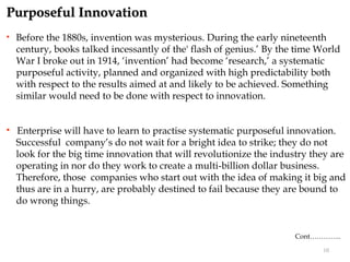 Purposeful Innovation
   Before the 1880s, invention was mysterious. During the early nineteenth
    century, books talked incessantly of the' flash of genius.’ By the time World
    War I broke out in 1914, ‘invention’ had become ‘research,’ a systematic
    purposeful activity, planned and organized with high predictability both
    with respect to the results aimed at and likely to be achieved. Something
    similar would need to be done with respect to innovation.


   Enterprise will have to learn to practise systematic purposeful innovation.
    Successful company’s do not wait for a bright idea to strike; they do not
    look for the big time innovation that will revolutionize the industry they are
    operating in nor do they work to create a multi-billion dollar business.
    Therefore, those companies who start out with the idea of making it big and
    thus are in a hurry, are probably destined to fail because they are bound to
    do wrong things.


                                                                      Cont…………..

                                                                            10
 