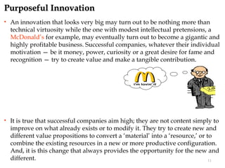 Purposeful Innovation
   An innovation that looks very big may turn out to be nothing more than
    technical virtuosity while the one with modest intellectual pretensions, a
    McDonald’s for example, may eventually turn out to become a gigantic and
    highly profitable business. Successful companies, whatever their individual
    motivation — be it money, power, curiosity or a great desire for fame and
    recognition — try to create value and make a tangible contribution.




   It is true that successful companies aim high; they are not content simply to
    improve on what already exists or to modify it. They try to create new and
    different value propositions to convert a ‘material’ into a ‘resource,’ or to
    combine the existing resources in a new or more productive configuration.
    And, it is this change that always provides the opportunity for the new and
    different.                                                                  11
 