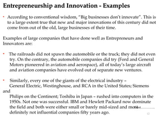 Entrepreneurship and Innovation - Examples
   According to conventional wisdom, “Big businesses don’t innovate”. This is
    to a large extent true that new and major innovations of this century did not
    come from out of the old, large businesses of their time.

Examples of large companies that have done well as Entrepreneurs and
Innovators are:

   The railroads did not spawn the automobile or the truck; they did not even
    try. On the contrary, the automobile companies did try (Ford and General
    Motors pioneered in aviation and aerospace), all of today’s large aircraft
    and aviation companies have evolved out of separate new ventures.

  Similarly, every one of the giants of the electrical industry –
   General Electric, Westinghouse, and RCA in the United States; Siemens
and
   Philips on the Continent; Toshiba in Japan – rushed into computers in the
   1950s. Not one was successful. IBM and Hewlett Packard now dominate
   the field and both were either small or barely mid-sized and most
                                                                   Cont…………..
   definitely not influential companies fifty years ago.                 12
 