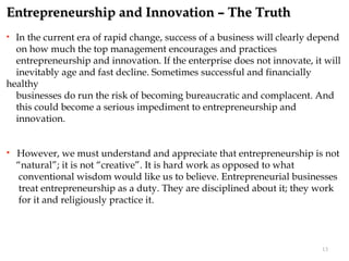Entrepreneurship and Innovation – The Truth
 In the current era of rapid change, success of a business will clearly depend
  on how much the top management encourages and practices
  entrepreneurship and innovation. If the enterprise does not innovate, it will
  inevitably age and fast decline. Sometimes successful and financially
healthy
  businesses do run the risk of becoming bureaucratic and complacent. And
  this could become a serious impediment to entrepreneurship and
  innovation.


   However, we must understand and appreciate that entrepreneurship is not
    “natural”; it is not “creative”. It is hard work as opposed to what
    conventional wisdom would like us to believe. Entrepreneurial businesses
    treat entrepreneurship as a duty. They are disciplined about it; they work
    for it and religiously practice it.



                                                                          13
 