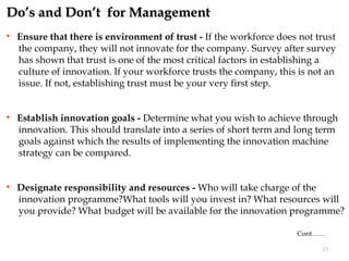 Do’s and Don’t for Management
   Ensure that there is environment of trust - If the workforce does not trust
    the company, they will not innovate for the company. Survey after survey
    has shown that trust is one of the most critical factors in establishing a
    culture of innovation. If your workforce trusts the company, this is not an
    issue. If not, establishing trust must be your very first step.


   Establish innovation goals - Determine what you wish to achieve through
    innovation. This should translate into a series of short term and long term
    goals against which the results of implementing the innovation machine
    strategy can be compared.


   Designate responsibility and resources - Who will take charge of the
    innovation programme?What tools will you invest in? What resources will
    you provide? What budget will be available for the innovation programme?

                                                                     Cont……

                                                                           17
 