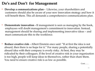 Do’s and Don’t for Management
   Develop a communications plan - Likewise, your shareholders and
    customers should also be aware of your new innovation strategy and how it
    will benefit them. This all demands a comprehensive communications plan.


   Demonstrate innovation - If management is seen as managing by the book,
    employees will doubt management's commitment to innovation. Instead,
    management should be sharing and implementing innovative ideas – and
    must communicate this to the workforce.


   Reduce creative risk - Albert Einstein once said: “If at first the idea is not
    absurd, then there is no hope for it.” For many people, sharing a potentially
    absurd idea with their company is overly risky. At best, they may be
    ridiculed by their colleagues. If the level of creative risk in your organization
    is too high, people will keep ideas to themselves, rather than share them.
    You need to ensure creative risk is as low as possible.
                                                                         Cont……

                                                                               18
 